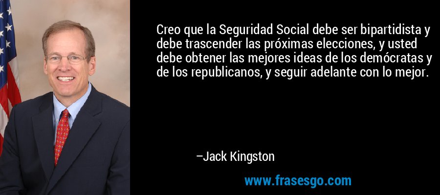 Creo que la Seguridad Social debe ser bipartidista y debe trascender las próximas elecciones, y usted debe obtener las mejores ideas de los demócratas y de los republicanos, y seguir adelante con lo mejor. – Jack Kingston