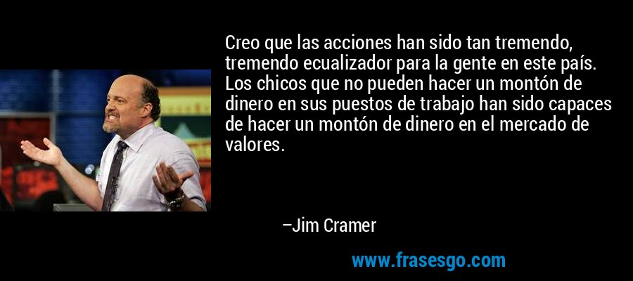 Creo que las acciones han sido tan tremendo, tremendo ecualizador para la gente en este país. Los chicos que no pueden hacer un montón de dinero en sus puestos de trabajo han sido capaces de hacer un montón de dinero en el mercado de valores. – Jim Cramer