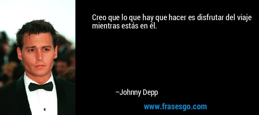 Creo que lo que hay que hacer es disfrutar del viaje mientras estás en él. – Johnny Depp