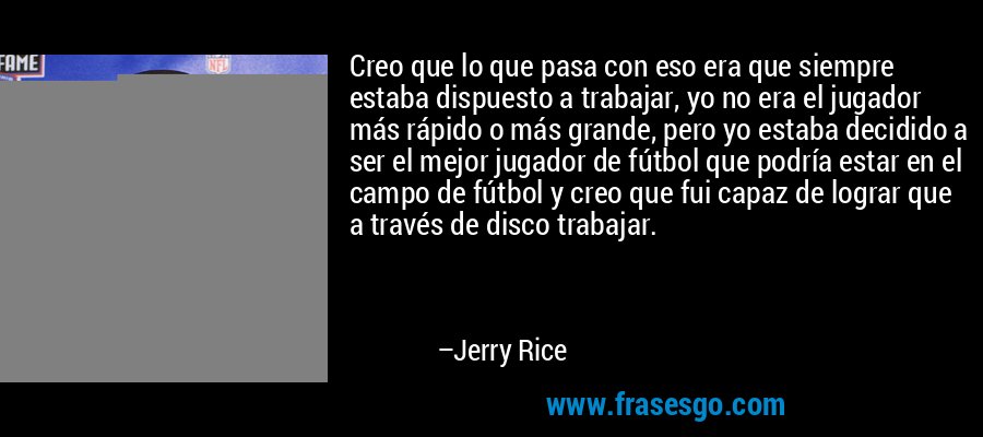 Creo que lo que pasa con eso era que siempre estaba dispuesto a trabajar, yo no era el jugador más rápido o más grande, pero yo estaba decidido a ser el mejor jugador de fútbol que podría estar en el campo de fútbol y creo que fui capaz de lograr que a través de disco trabajar. – Jerry Rice