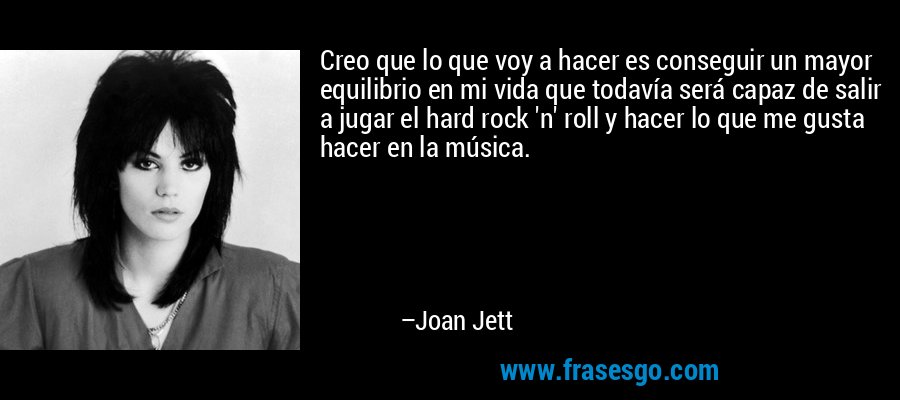 Creo que lo que voy a hacer es conseguir un mayor equilibrio en mi vida que todavía será capaz de salir a jugar el hard rock 'n' roll y hacer lo que me gusta hacer en la música. – Joan Jett