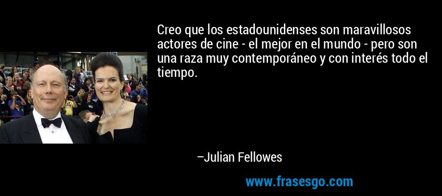 Creo que los estadounidenses son maravillosos actores de cine - el mejor en el mundo - pero son una raza muy contemporáneo y con interés todo el tiempo. – Julian Fellowes