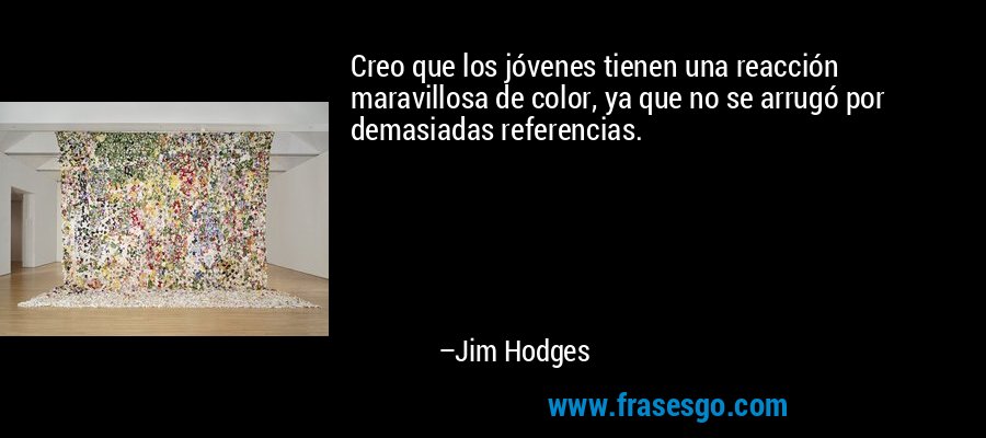 Creo que los jóvenes tienen una reacción maravillosa de color, ya que no se arrugó por demasiadas referencias. – Jim Hodges