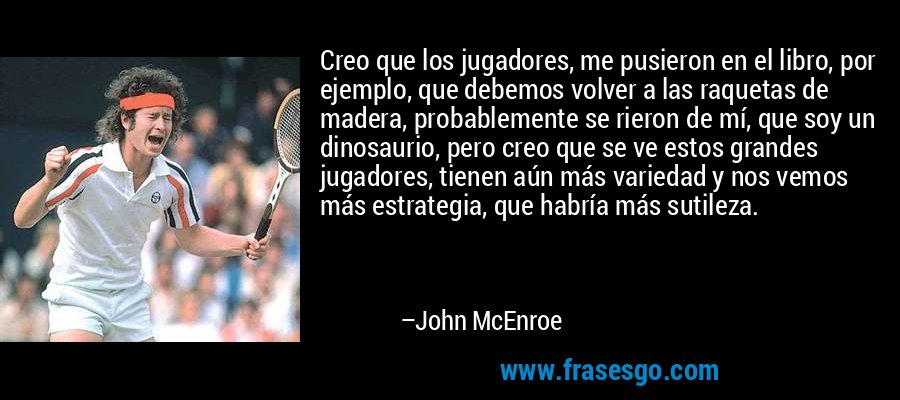 Creo que los jugadores, me pusieron en el libro, por ejemplo, que debemos volver a las raquetas de madera, probablemente se rieron de mí, que soy un dinosaurio, pero creo que se ve estos grandes jugadores, tienen aún más variedad y nos vemos más estrategia, que habría más sutileza. – John McEnroe
