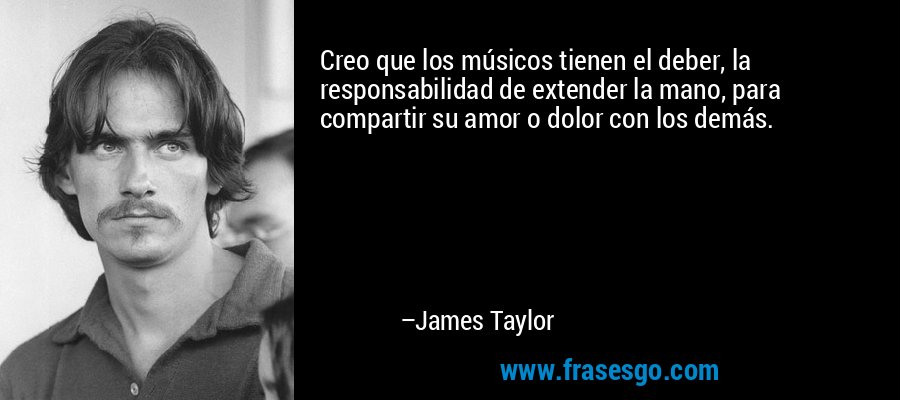 Creo que los músicos tienen el deber, la responsabilidad de extender la mano, para compartir su amor o dolor con los demás. – James Taylor