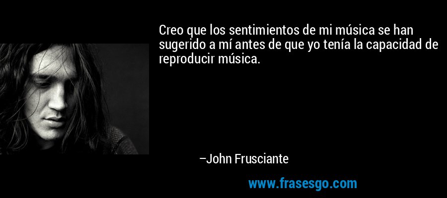 Creo que los sentimientos de mi música se han sugerido a mí antes de que yo tenía la capacidad de reproducir música. – John Frusciante