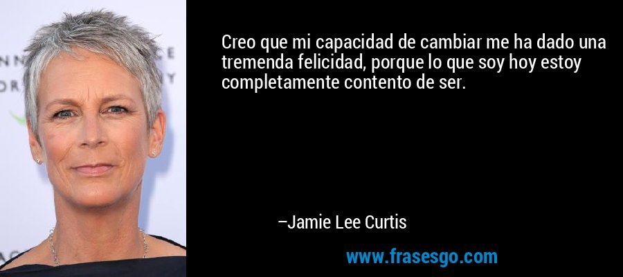 Creo que mi capacidad de cambiar me ha dado una tremenda felicidad, porque lo que soy hoy estoy completamente contento de ser. – Jamie Lee Curtis