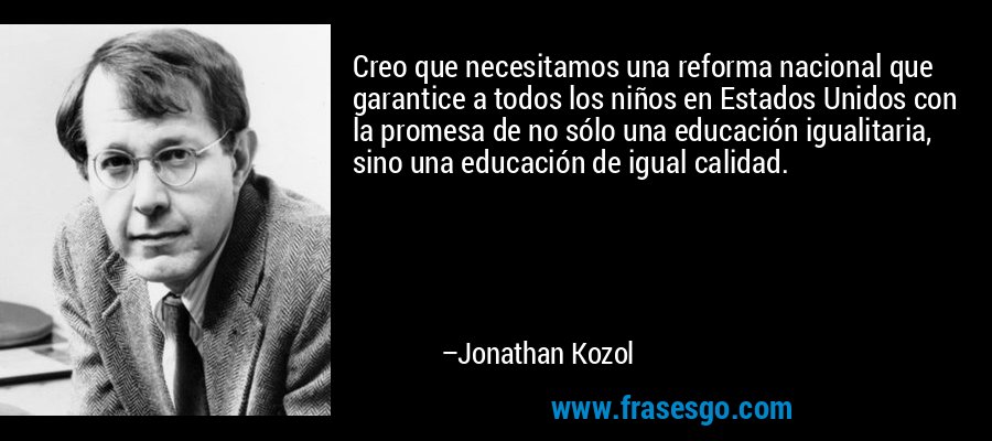 Creo que necesitamos una reforma nacional que garantice a todos los niños en Estados Unidos con la promesa de no sólo una educación igualitaria, sino una educación de igual calidad. – Jonathan Kozol