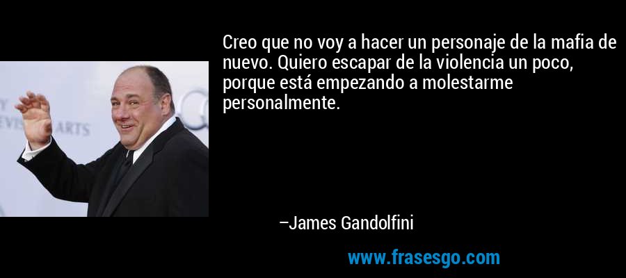 Creo que no voy a hacer un personaje de la mafia de nuevo. Quiero escapar de la violencia un poco, porque está empezando a molestarme personalmente. – James Gandolfini