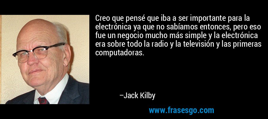 Creo que pensé que iba a ser importante para la electrónica ya que no sabíamos entonces, pero eso fue un negocio mucho más simple y la electrónica era sobre todo la radio y la televisión y las primeras computadoras. – Jack Kilby