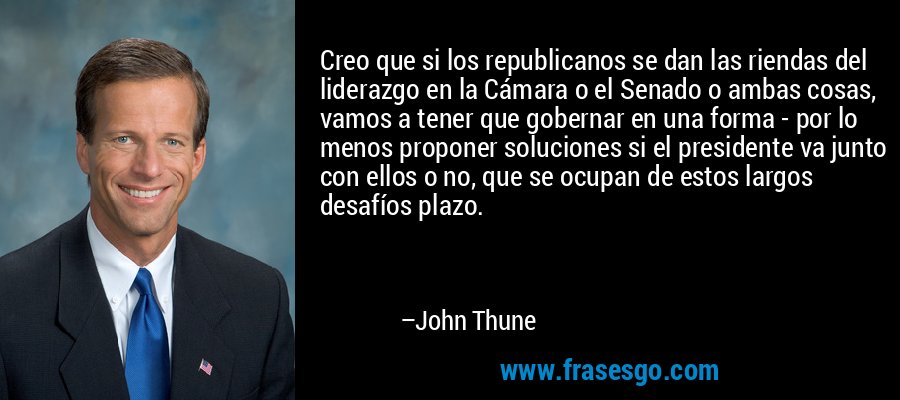 Creo que si los republicanos se dan las riendas del liderazgo en la Cámara o el Senado o ambas cosas, vamos a tener que gobernar en una forma - por lo menos proponer soluciones si el presidente va junto con ellos o no, que se ocupan de estos largos desafíos plazo. – John Thune