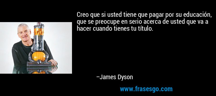 Creo que si usted tiene que pagar por su educación, que se preocupe en serio acerca de usted que va a hacer cuando tienes tu título. – James Dyson