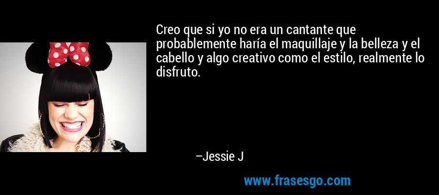 Creo que si yo no era un cantante que probablemente haría el maquillaje y la belleza y el cabello y algo creativo como el estilo, realmente lo disfruto. – Jessie J