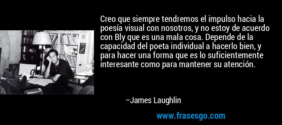 Creo que siempre tendremos el impulso hacia la poesía visual con nosotros, y no estoy de acuerdo con Bly que es una mala cosa. Depende de la capacidad del poeta individual a hacerlo bien, y para hacer una forma que es lo suficientemente interesante como para mantener su atención. – James Laughlin