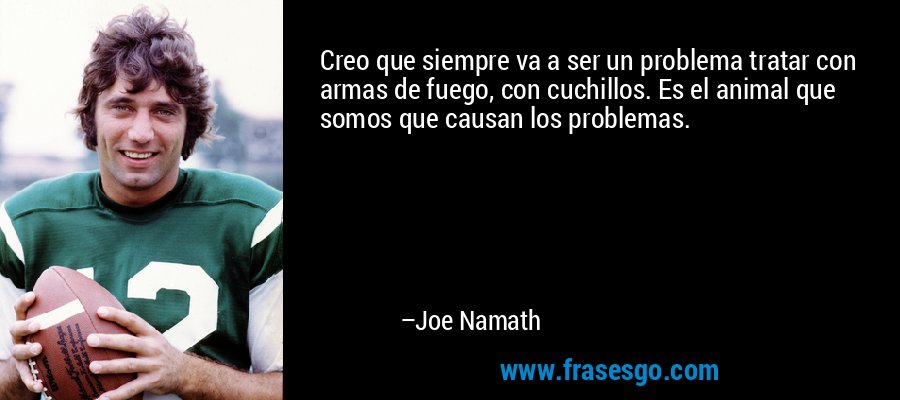 Creo que siempre va a ser un problema tratar con armas de fuego, con cuchillos. Es el animal que somos que causan los problemas. – Joe Namath