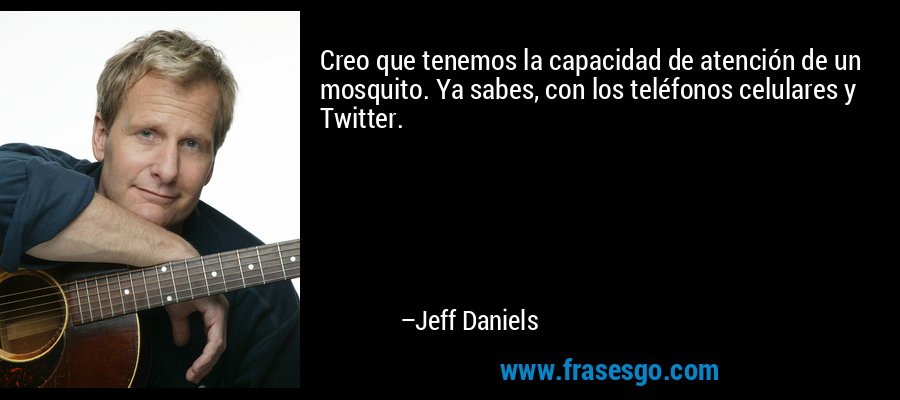 Creo que tenemos la capacidad de atención de un mosquito. Ya sabes, con los teléfonos celulares y Twitter. – Jeff Daniels