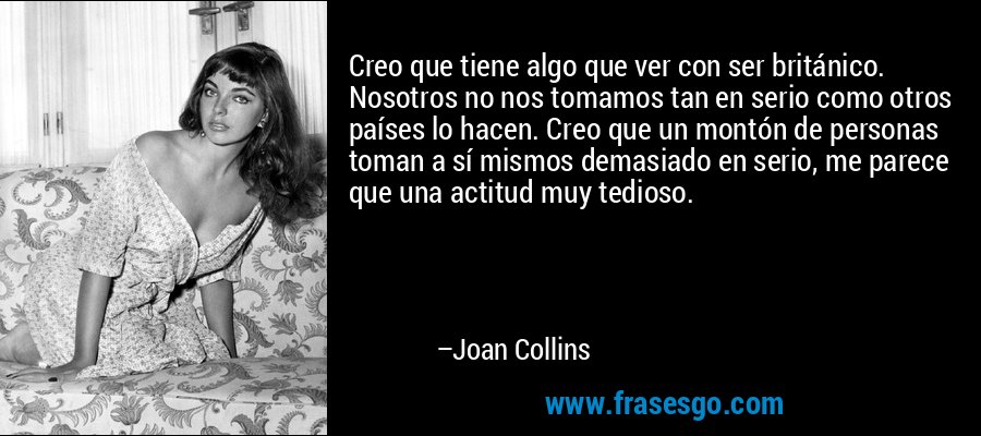 Creo que tiene algo que ver con ser británico. Nosotros no nos tomamos tan en serio como otros países lo hacen. Creo que un montón de personas toman a sí mismos demasiado en serio, me parece que una actitud muy tedioso. – Joan Collins