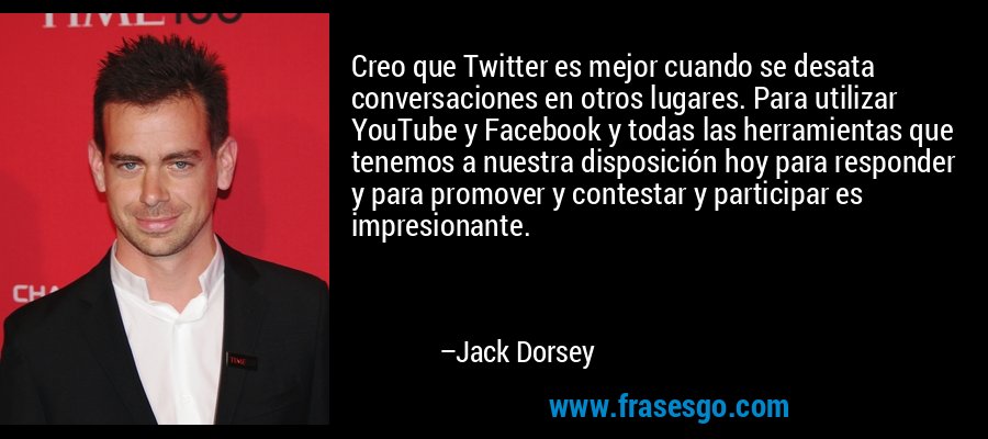 Creo que Twitter es mejor cuando se desata conversaciones en otros lugares. Para utilizar YouTube y Facebook y todas las herramientas que tenemos a nuestra disposición hoy para responder y para promover y contestar y participar es impresionante. – Jack Dorsey