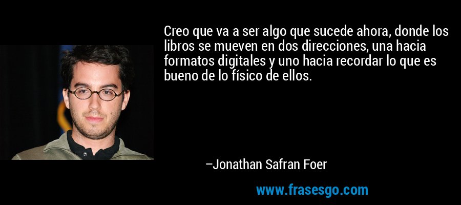 Creo que va a ser algo que sucede ahora, donde los libros se mueven en dos direcciones, una hacia formatos digitales y uno hacia recordar lo que es bueno de lo físico de ellos. – Jonathan Safran Foer