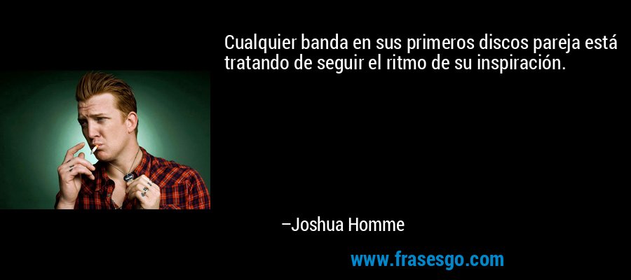 Cualquier banda en sus primeros discos pareja está tratando de seguir el ritmo de su inspiración. – Joshua Homme