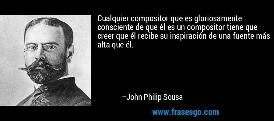 Cualquier compositor que es gloriosamente consciente de que él es un compositor tiene que creer que él recibe su inspiración de una fuente más alta que él. – John Philip Sousa