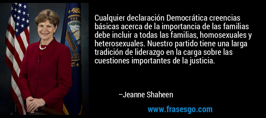 Cualquier declaración Democrática creencias básicas acerca de la importancia de las familias debe incluir a todas las familias, homosexuales y heterosexuales. Nuestro partido tiene una larga tradición de liderazgo en la carga sobre las cuestiones importantes de la justicia. – Jeanne Shaheen