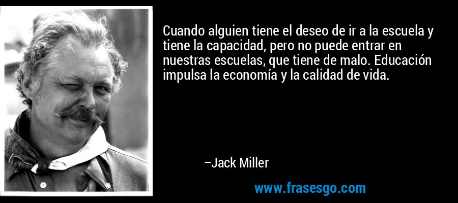 Cuando alguien tiene el deseo de ir a la escuela y tiene la capacidad, pero no puede entrar en nuestras escuelas, que tiene de malo. Educación impulsa la economía y la calidad de vida. – Jack Miller