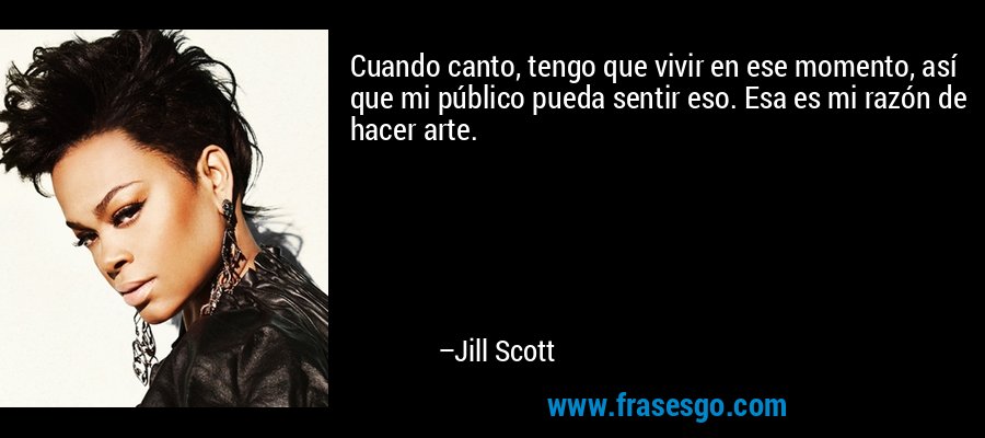 Cuando canto, tengo que vivir en ese momento, así que mi público pueda sentir eso. Esa es mi razón de hacer arte. – Jill Scott