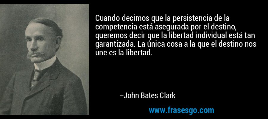 Cuando decimos que la persistencia de la competencia está asegurada por el destino, queremos decir que la libertad individual está tan garantizada. La única cosa a la que el destino nos une es la libertad. – John Bates Clark