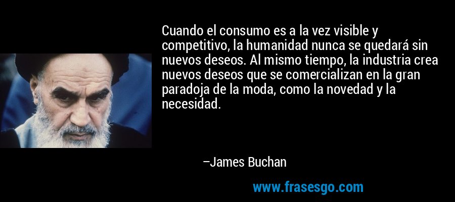 Cuando el consumo es a la vez visible y competitivo, la humanidad nunca se quedará sin nuevos deseos. Al mismo tiempo, la industria crea nuevos deseos que se comercializan en la gran paradoja de la moda, como la novedad y la necesidad. – James Buchan