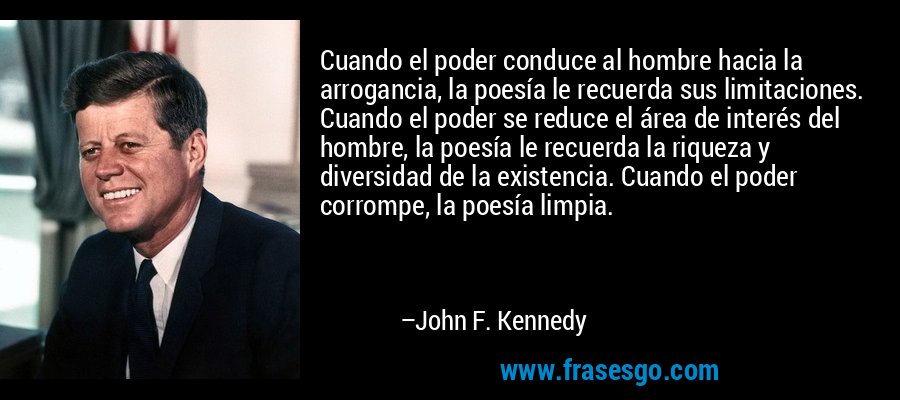 Cuando el poder conduce al hombre hacia la arrogancia, la poesía le recuerda sus limitaciones. Cuando el poder se reduce el área de interés del hombre, la poesía le recuerda la riqueza y diversidad de la existencia. Cuando el poder corrompe, la poesía limpia. – John F. Kennedy