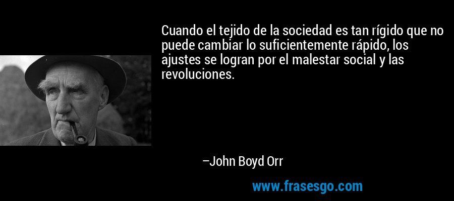 Cuando el tejido de la sociedad es tan rígido que no puede cambiar lo suficientemente rápido, los ajustes se logran por el malestar social y las revoluciones. – John Boyd Orr
