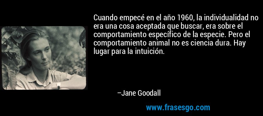 Cuando empecé en el año 1960, la individualidad no era una cosa aceptada que buscar, era sobre el comportamiento específico de la especie. Pero el comportamiento animal no es ciencia dura. Hay lugar para la intuición. – Jane Goodall