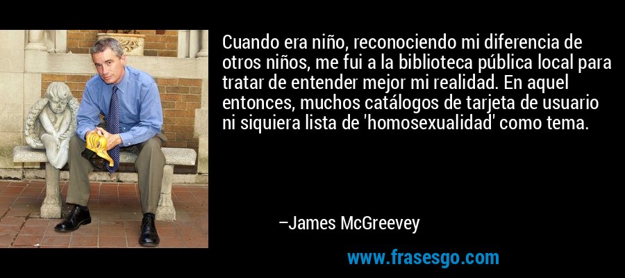 Cuando era niño, reconociendo mi diferencia de otros niños, me fui a la biblioteca pública local para tratar de entender mejor mi realidad. En aquel entonces, muchos catálogos de tarjeta de usuario ni siquiera lista de 'homosexualidad' como tema. – James McGreevey