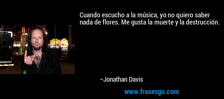 Cuando escucho a la música, yo no quiero saber nada de flores. Me gusta la muerte y la destrucción. – Jonathan Davis