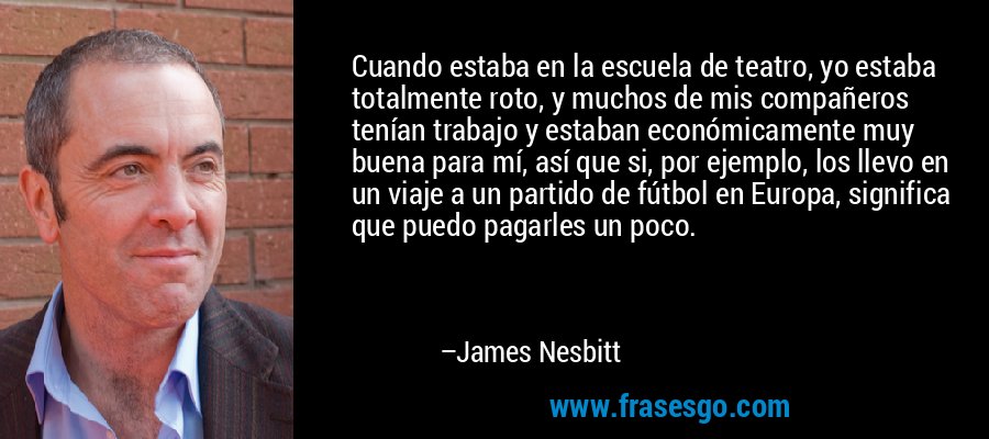 Cuando estaba en la escuela de teatro, yo estaba totalmente roto, y muchos de mis compañeros tenían trabajo y estaban económicamente muy buena para mí, así que si, por ejemplo, los llevo en un viaje a un partido de fútbol en Europa, significa que puedo pagarles un poco. – James Nesbitt