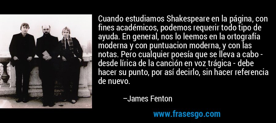 Cuando estudiamos Shakespeare en la página, con fines académicos, podemos requerir todo tipo de ayuda. En general, nos lo leemos en la ortografía moderna y con puntuacion moderna, y con las notas. Pero cualquier poesía que se lleva a cabo - desde lírica de la canción en voz trágica - debe hacer su punto, por así decirlo, sin hacer referencia de nuevo. – James Fenton