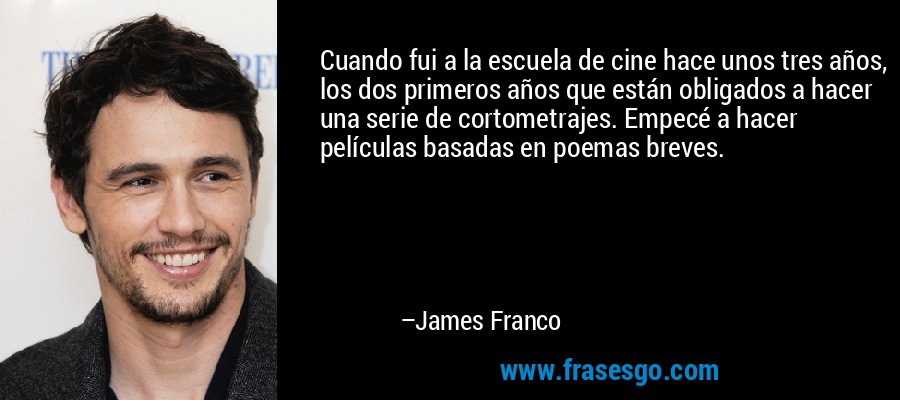 Cuando fui a la escuela de cine hace unos tres años, los dos primeros años que están obligados a hacer una serie de cortometrajes. Empecé a hacer películas basadas en poemas breves. – James Franco