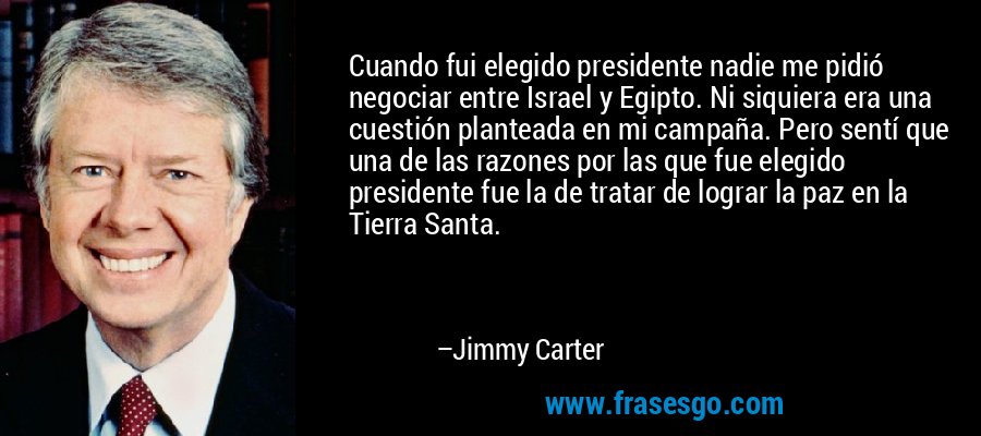 Cuando fui elegido presidente nadie me pidió negociar entre Israel y Egipto. Ni siquiera era una cuestión planteada en mi campaña. Pero sentí que una de las razones por las que fue elegido presidente fue la de tratar de lograr la paz en la Tierra Santa. – Jimmy Carter