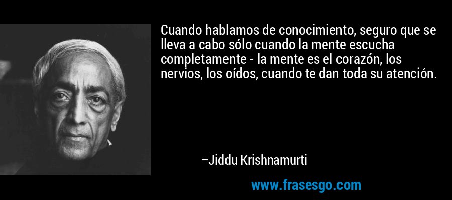 Cuando hablamos de conocimiento, seguro que se lleva a cabo sólo cuando la mente escucha completamente - la mente es el corazón, los nervios, los oídos, cuando te dan toda su atención. – Jiddu Krishnamurti