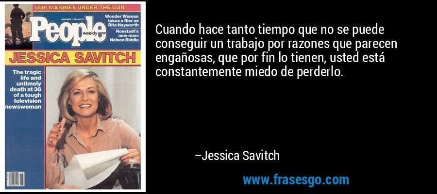Cuando hace tanto tiempo que no se puede conseguir un trabajo por razones que parecen engañosas, que por fin lo tienen, usted está constantemente miedo de perderlo. – Jessica Savitch