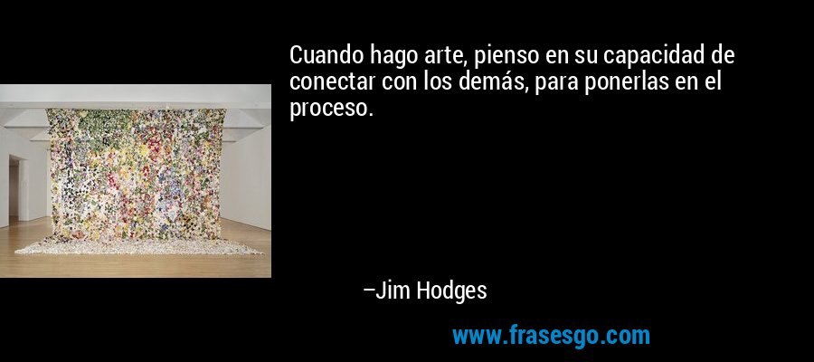 Cuando hago arte, pienso en su capacidad de conectar con los demás, para ponerlas en el proceso. – Jim Hodges