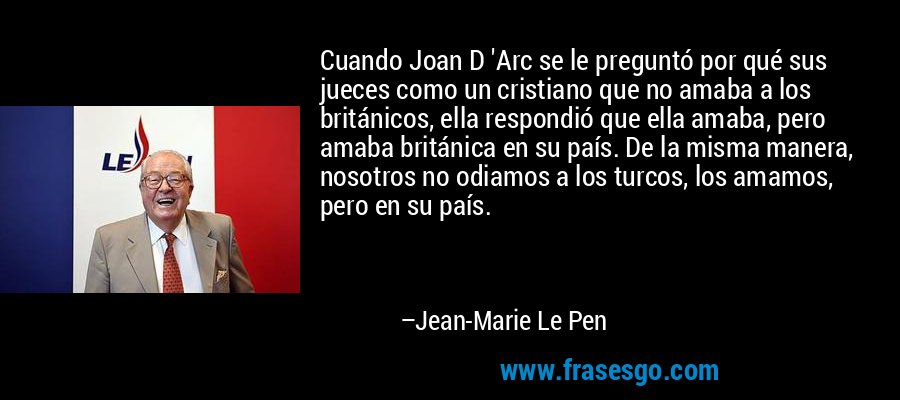 Cuando Joan D 'Arc se le preguntó por qué sus jueces como un cristiano que no amaba a los británicos, ella respondió que ella amaba, pero amaba británica en su país. De la misma manera, nosotros no odiamos a los turcos, los amamos, pero en su país. – Jean-Marie Le Pen