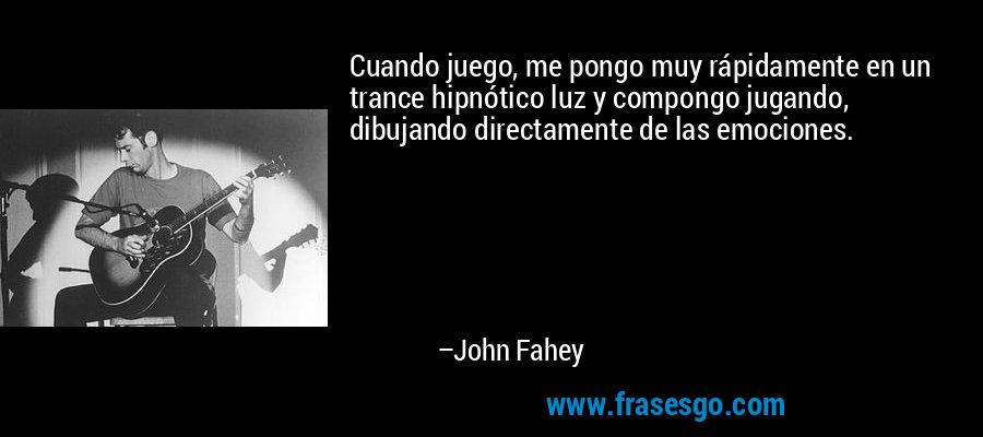 Cuando juego, me pongo muy rápidamente en un trance hipnótico luz y compongo jugando, dibujando directamente de las emociones. – John Fahey