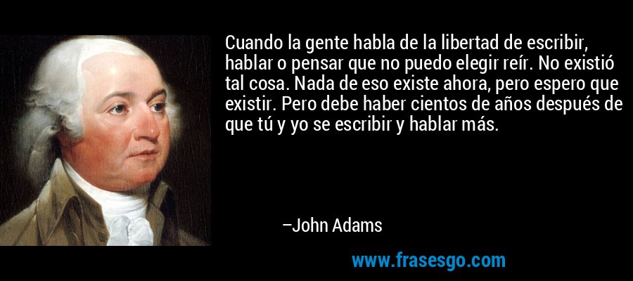 Cuando la gente habla de la libertad de escribir, hablar o pensar que no puedo elegir reír. No existió tal cosa. Nada de eso existe ahora, pero espero que existir. Pero debe haber cientos de años después de que tú y yo se escribir y hablar más. – John Adams