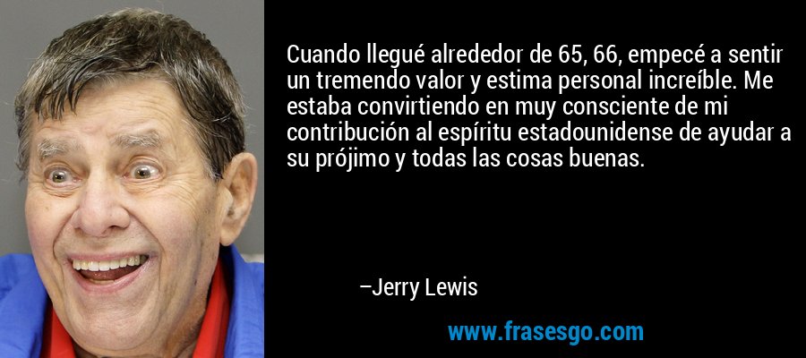 Cuando llegué alrededor de 65, 66, empecé a sentir un tremendo valor y estima personal increíble. Me estaba convirtiendo en muy consciente de mi contribución al espíritu estadounidense de ayudar a su prójimo y todas las cosas buenas. – Jerry Lewis