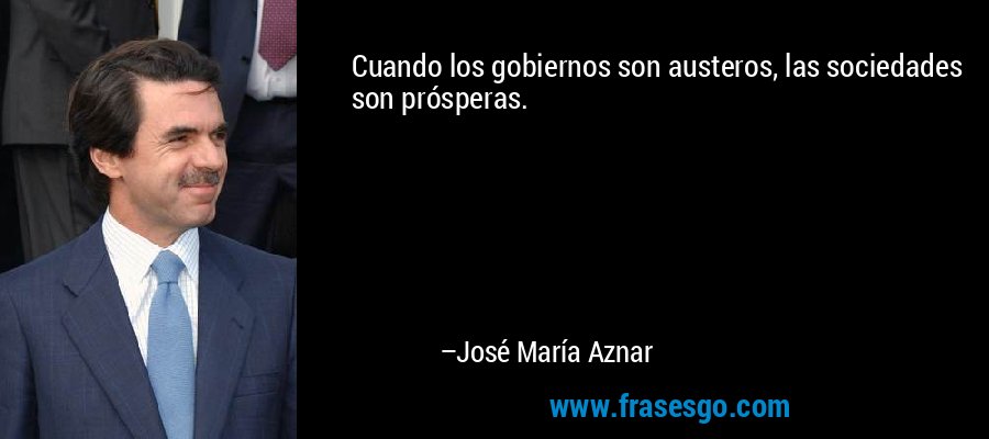 Cuando los gobiernos son austeros, las sociedades son prósperas. – José María Aznar