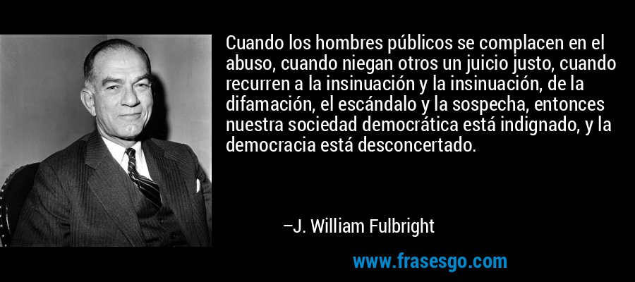 Cuando los hombres públicos se complacen en el abuso, cuando niegan otros un juicio justo, cuando recurren a la insinuación y la insinuación, de la difamación, el escándalo y la sospecha, entonces nuestra sociedad democrática está indignado, y la democracia está desconcertado. – J. William Fulbright