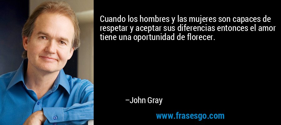 Cuando los hombres y las mujeres son capaces de respetar y aceptar sus diferencias entonces el amor tiene una oportunidad de florecer. – John Gray