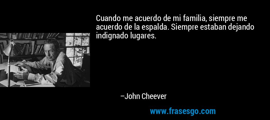 Cuando me acuerdo de mi familia, siempre me acuerdo de la espalda. Siempre estaban dejando indignado lugares. – John Cheever